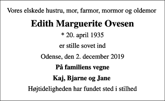 <p>Vores elskede hustru, mor, farmor, mormor og oldemor<br />Edith Marguerite Ovesen<br />* 20. april 1935<br />er stille sovet ind<br />Odense, den 2. december 2019<br />På familiens vegne<br />Kaj, Bjarne og Jane<br />Højtideligheden har fundet sted i stilhed</p>