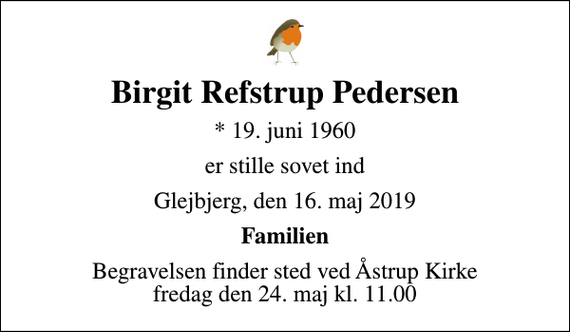 <p>Birgit Refstrup Pedersen<br />* 19. juni 1960<br />er stille sovet ind<br />Glejbjerg, den 16. maj 2019<br />Familien<br />Begravelsen finder sted ved Åstrup Kirke fredag den 24. maj kl. 11.00</p>
