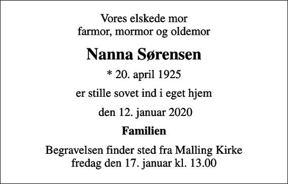 <p>Vores elskede mor farmor, mormor og oldemor<br />Nanna Sørensen<br />* 20. april 1925<br />er stille sovet ind i eget hjem<br />den 12. januar 2020<br />Familien<br />Begravelsen finder sted fra Malling Kirke fredag den 17. januar kl. 13.00</p>