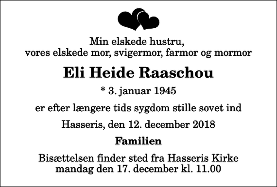 <p>Min elskede hustru, vores elskede mor, svigermor, farmor og mormor<br />Eli Heide Raaschou<br />* 3. januar 1945<br />er efter længere tids sygdom stille sovet ind<br />Hasseris, den 12. december 2018<br />Familien<br />Bisættelsen finder sted fra Hasseris Kirke mandag den 17. december kl. 11.00</p>