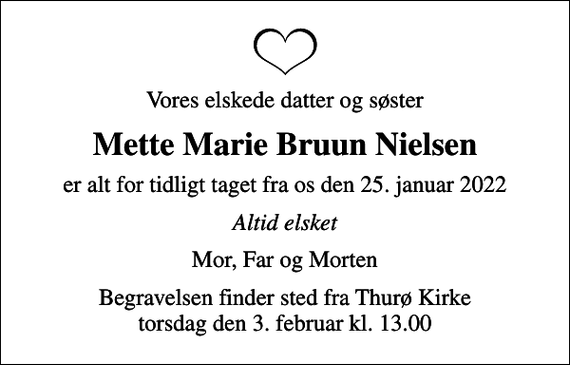 <p>Vores elskede datter og søster<br />Mette Marie Bruun Nielsen<br />er alt for tidligt taget fra os den 25. januar 2022<br />Altid elsket<br />Mor, Far og Morten<br />Begravelsen finder sted fra Thurø Kirke torsdag den 3. februar kl. 13.00</p>