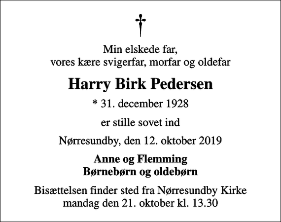 <p>Min elskede far, vores kære svigerfar, morfar og oldefar<br />Harry Birk Pedersen<br />* 31. december 1928<br />er stille sovet ind<br />Nørresundby, den 12. oktober 2019<br />Anne og Flemming Børnebørn og oldebørn<br />Bisættelsen finder sted fra Nørresundby Kirke mandag den 21. oktober kl. 13.30</p>