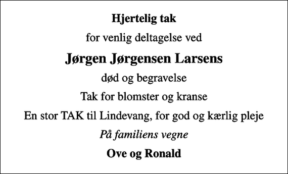 <p>Hjertelig tak<br />for venlig deltagelse ved<br />Jørgen Jørgensen Larsens<br />død og begravelse<br />Tak for blomster og kranse<br />En stor TAK til Lindevang, for god og kærlig pleje<br />På familiens vegne<br />Ove og Ronald</p>