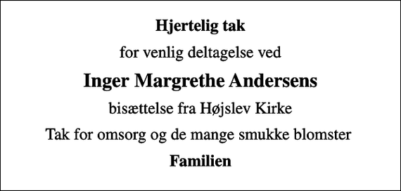 <p>Hjertelig tak<br />for venlig deltagelse ved<br />Inger Margrethe Andersens<br />bisættelse fra Højslev Kirke<br />Tak for omsorg og de mange smukke blomster<br />Familien</p>