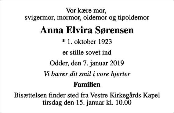 <p>Vor kære mor, svigermor, mormor, oldemor og tipoldemor<br />Anna Elvira Sørensen<br />* 1. oktober 1923<br />er stille sovet ind<br />Odder, den 7. januar 2019<br />Vi bærer dit smil i vore hjerter<br />Familien<br />Bisættelsen finder sted fra Vestre Kirkegårds Kapel tirsdag den 15. januar kl. 10.00</p>
