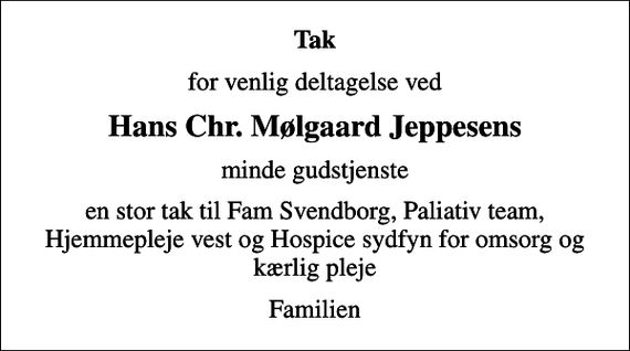 <p>Tak<br />for venlig deltagelse ved<br />Hans Chr. Mølgaard Jeppesens<br />mindegudstjeneste.<br />En stor tak til FAM Svendborg, Palliativt Team, Hjemmepleje Vest og Hospice Sydfyn for omsorg og kærlig pleje.<br />Familien</p>