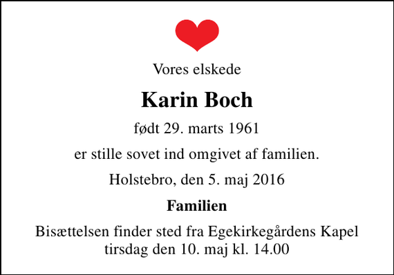 <p>Vores elskede<br />Karin Boch<br />født 29. marts 1961<br />er stille sovet ind omgivet af familien.<br />Holstebro, den 5. maj 2016<br />Familien<br />Bisættelsen finder sted fra Egekirkegårdens Kapel tirsdag den 10. maj kl. 14.00</p>