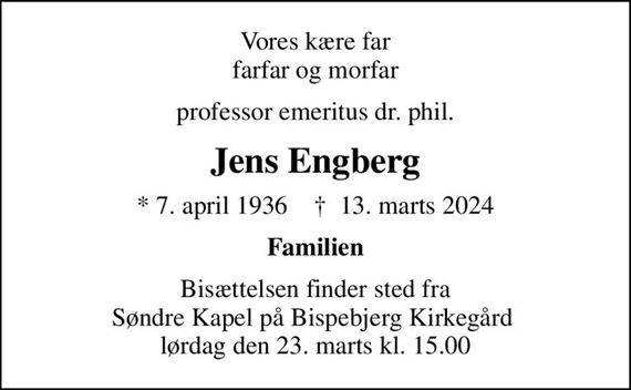 Vores kære far farfar og morfar
professor emeritus dr. phil.
Jens Engberg
* 7. april 1936    &#x271d; 13. marts 2024
Familien
Bisættelsen finder sted fra Søndre Kapel på Bispebjerg Kirkegård  lørdag den 23. marts kl. 15.00