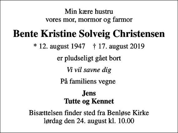 <p>Min kære hustru vores mor, mormor og farmor<br />Bente Kristine Solveig Christensen<br />* 12. august 1947 ✝ 17. august 2019<br />er pludseligt gået bort<br />Vi vil savne dig<br />På familiens vegne<br />Jens Tutte og Kennet<br />Bisættelsen finder sted fra Benløse Kirke lørdag den 24. august kl. 10.00</p>