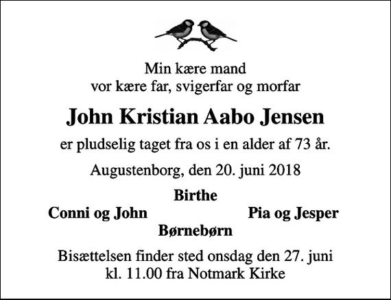 <p>Min kære mand vor kære far, svigerfar og morfar<br />John Kristian Aabo Jensen<br />er pludselig taget fra os i en alder af 73 år.<br />Augustenborg, den 20. juni 2018<br />Birthe<br />Conni og John<br />Pia og Jesper<br />Bisættelsen finder sted onsdag den 27. juni kl. 11.00 fra Notmark Kirke</p>