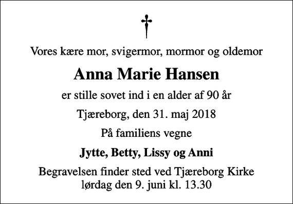 <p>Vores kære mor, svigermor, mormor og oldemor<br />Anna Marie Hansen<br />er stille sovet ind i en alder af 90 år<br />Tjæreborg, den 31. maj 2018<br />På familiens vegne<br />Jytte, Betty, Lissy og Anni<br />Begravelsen finder sted ved Tjæreborg Kirke lørdag den 9. juni kl. 13.30</p>