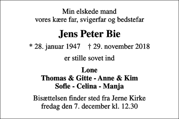<p>Min elskede mand vores kære far, svigerfar og bedstefar<br />Jens Peter Bie<br />* 28. januar 1947 ✝ 29. november 2018<br />er stille sovet ind<br />Lone Thomas &amp; Gitte - Anne &amp; Kim Sofie - Celina - Manja<br />Bisættelsen finder sted fra Jerne Kirke fredag den 7. december kl. 12.30</p>
