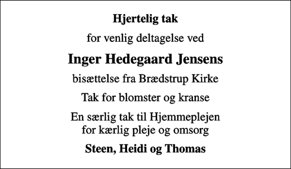 <p>Hjertelig tak<br />for venlig deltagelse ved<br />Inger Hedegaard Jensens<br />bisættelse fra Brædstrup Kirke<br />Tak for blomster og kranse<br />En særlig tak til Hjemmeplejen for kærlig pleje og omsorg<br />Steen, Heidi og Thomas</p>