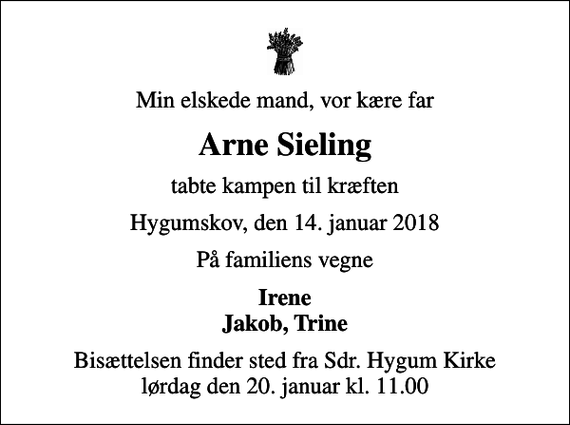 <p>Min elskede mand, vor kære far<br />Arne Sieling<br />tabte kampen til kræften<br />Hygumskov, den 14. januar 2018<br />På familiens vegne<br />Irene Jakob, Trine<br />Bisættelsen finder sted fra Sdr. Hygum Kirke lørdag den 20. januar kl. 11.00</p>