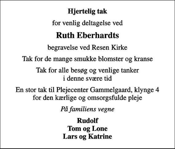 <p>Hjertelig tak<br />for venlig deltagelse ved<br />Ruth Eberhardts<br />begravelse ved Resen Kirke<br />Tak for de mange smukke blomster og kranse<br />Tak for alle besøg og venlige tanker i denne svære tid<br />En stor tak til Plejecenter Gammelgaard, klynge 4 for den kærlige og omsorgsfulde pleje<br />På familiens vegne<br />Rudolf Tom og Lone Lars og Katrine</p>
