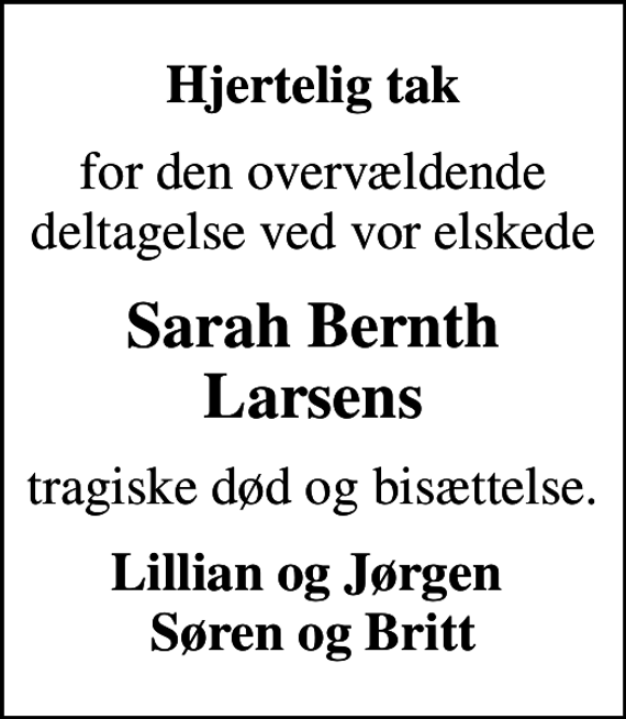 <p>Hjertelig tak<br />for den overvældende deltagelse ved vor elskede<br />Sarah Bernth Larsens<br />tragiske død og bisættelse.<br />Lillian og Jørgen Søren og Britt</p>
