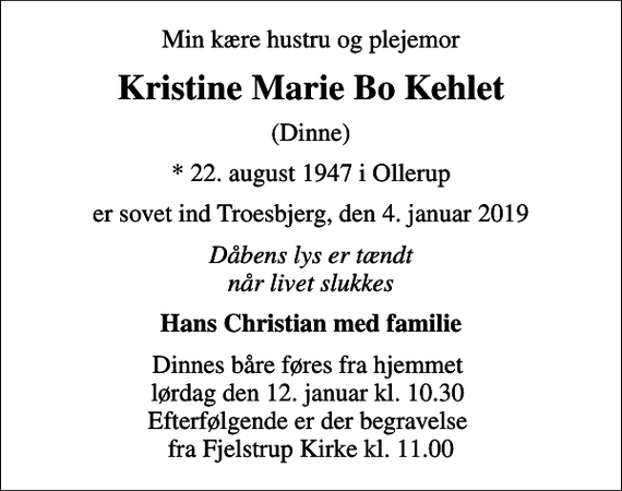 <p>Min kære hustru og plejemor<br />Kristine Marie Bo Kehlet<br />(Dinne)<br />* 22. august 1947 i Ollerup<br />er sovet ind Troesbjerg, den 4. januar 2019<br />Dåbens lys er tændt når livet slukkes<br />Hans Christian med familie<br />Dinnes båre føres fra hjemmet lørdag den 12. januar kl. 10.30 Efterfølgende er der begravelse fra Fjelstrup Kirke kl. 11.00</p>