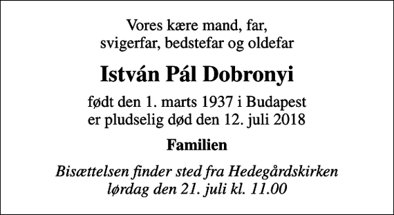 <p>Vores kære mand, far, svigerfar, bedstefar og oldefar<br />István Pál Dobronyi<br />født den 1. marts 1937 i Budapest<br />er pludselig død den 12. juli 2018<br />Familien<br />Bisættelsen finder sted fra Hedegårdskirken lørdag den 21. juli kl. 11.00</p>