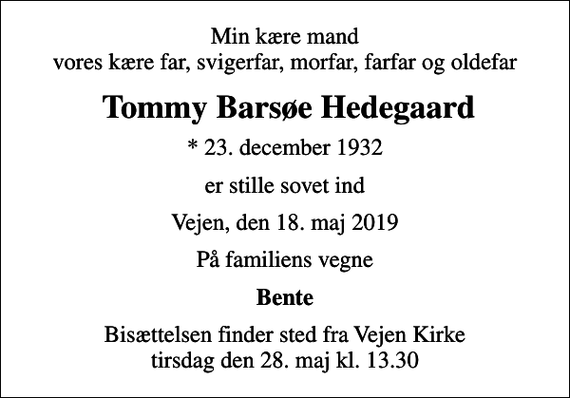<p>Min kære mand vores kære far, svigerfar, morfar, farfar og oldefar<br />Tommy Barsøe Hedegaard<br />* 23. december 1932<br />er stille sovet ind<br />Vejen, den 18. maj 2019<br />På familiens vegne<br />Bente<br />Bisættelsen finder sted fra Vejen Kirke tirsdag den 28. maj kl. 13.30</p>
