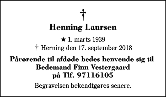 <p>Henning Laursen<br />* 1. marts 1939<br />✝ Herning den 17. september 2018<br />Pårørende til afdøde bedes henvende sig til Bedemand Finn Vestergaard på Tlf. 97116105<br />Begravelsen bekendtgøres senere.</p>