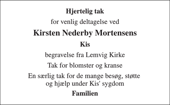 <p>Hjertelig tak<br />for venlig deltagelse ved<br />Kirsten Nederby Mortensens<br />Kis<br />begravelse fra Lemvig Kirke<br />Tak for blomster og kranse<br />En særlig tak for de mange besøg, støtte og hjælp under Kis' sygdom<br />Familien</p>