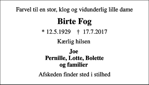 <p>Farvel til en stor, klog og vidunderlig lille dame<br />Birte Fog<br />* 12.5.1929 ✝ 17.7.2017<br />Kærlig hilsen<br />Joe Pernille, Lotte, Bolette og familier<br />Afskeden finder sted i stilhed</p>
