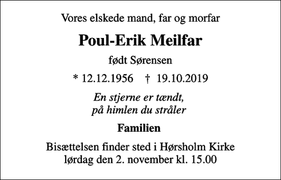 <p>Vores elskede mand, far og morfar<br />Poul-Erik Meilfar<br />født Sørensen<br />* 12.12.1956 ✝ 19.10.2019<br />En stjerne er tændt, på himlen du stråler<br />Familien<br />Bisættelsen finder sted i Hørsholm Kirke lørdag den 2. november kl. 15.00</p>