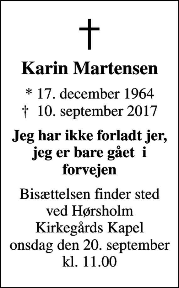 <p>Karin Martensen<br />* 17. december 1964<br />✝ 10. september 2017<br />Jeg har ikke forladt jer, jeg er bare gået i forvejen<br />Bisættelsen finder sted ved Hørsholm Kirkegårds Kapel onsdag den 20. september kl. 11.00</p>