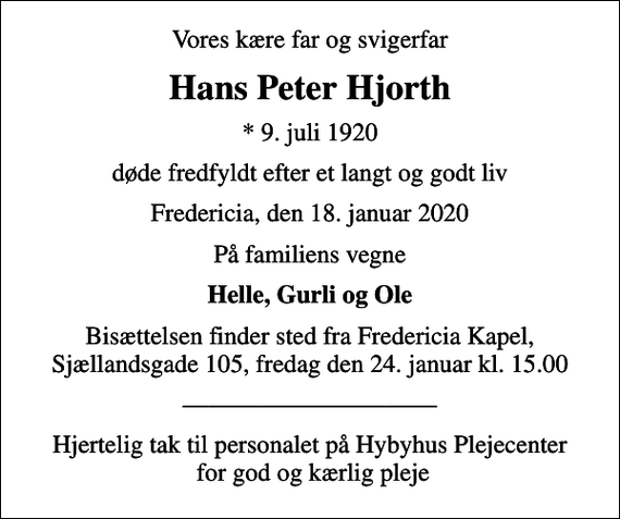 <p>Vores kære far og svigerfar<br />Hans Peter Hjorth<br />* 9. juli 1920<br />døde fredfyldt efter et langt og godt liv<br />Fredericia, den 18. januar 2020<br />På familiens vegne<br />Helle, Gurli og Ole<br />Bisættelsen finder sted fra Fredericia Kapel, Sjællandsgade 105, fredag den 24. januar kl. 15.00<br />Hjertelig tak til personalet på Hybyhus Plejecenter for god og kærlig pleje</p>