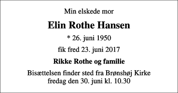 <p>Min elskede mor<br />Elin Rothe Hansen<br />* 26. juni 1950<br />fik fred 23. juni 2017<br />Rikke Rothe og familie<br />Bisættelsen finder sted fra Brønshøj Kirke fredag den 30. juni kl. 10.30</p>