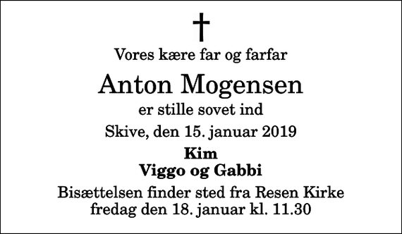 <p>Vores kære far og farfar<br />Anton Mogensen<br />er stille sovet ind<br />Skive, den 15. januar 2019<br />Kim Viggo og Gabbi<br />Bisættelsen finder sted fra Resen Kirke fredag den 18. januar kl. 11.30</p>