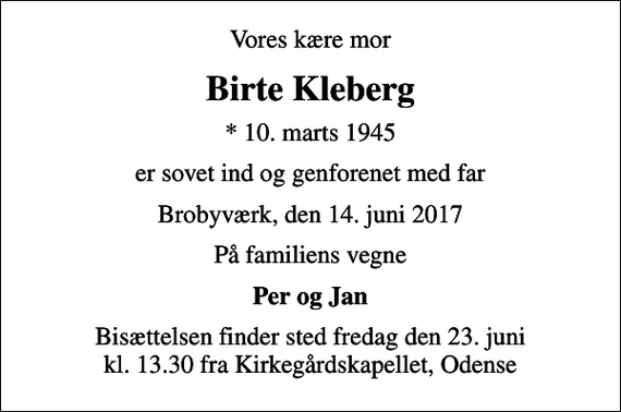 <p>Vores kære mor<br />Birte Kleberg<br />* 10. marts 1945<br />er sovet ind og genforenet med far<br />Brobyværk, den 14. juni 2017<br />På familiens vegne<br />Per og Jan<br />Bisættelsen finder sted fredag den 23. juni kl. 13.30 fra Kirkegårdskapellet, Odense</p>