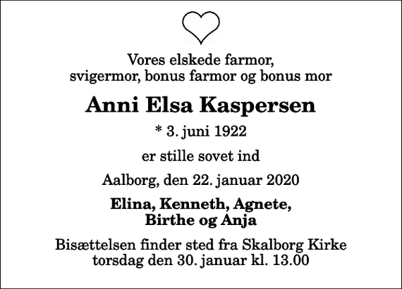 <p>Vores elskede farmor, svigermor, bonus farmor og bonus mor<br />Anni Elsa Kaspersen<br />* 3. juni 1922<br />er stille sovet ind<br />Aalborg, den 22. januar 2020<br />Elina, Kenneth, Agnete, Birthe og Anja<br />Bisættelsen finder sted fra Skalborg Kirke torsdag den 30. januar kl. 13.00</p>