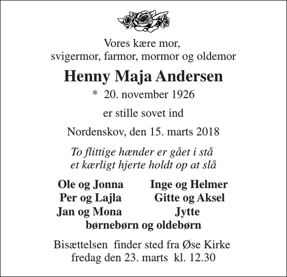 <p>Vores kære mor, svigermor, farmor, mormor og oldemor<br />Henny Maja Andersen<br />*​ 20. november 1926<br />er stille sovet ind<br />Nordenskov, den 15. marts 2018<br />To flittige hænder er gået i stå et kærligt hjerte holdt op at slå<br />Ole og Jonna<br />Inge og Helmer<br />Per og Lajla<br />Gitte og Aksel<br />Jan og Mona<br />Jytte<br />børnebørn og oldebørn<br />Bisættelsen​ finder sted fra Øse Kirke​ fredag den 23. marts​ kl. 12.30</p>