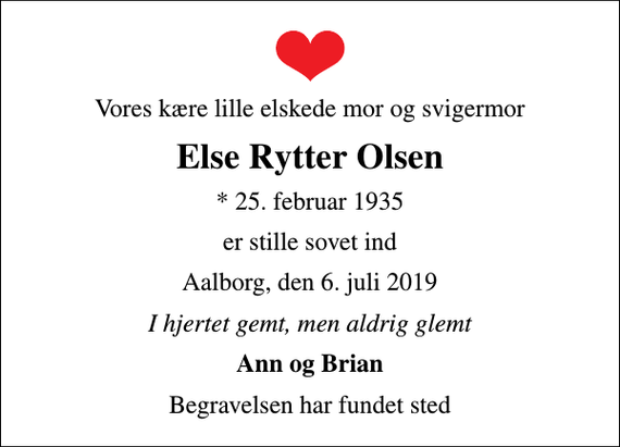 <p>Vores kære lille elskede mor og svigermor<br />Else Rytter Olsen<br />* 25. februar 1935<br />er stille sovet ind<br />Aalborg, den 6. juli 2019<br />I hjertet gemt, men aldrig glemt<br />Ann og Brian<br />Begravelsen har fundet sted</p>
