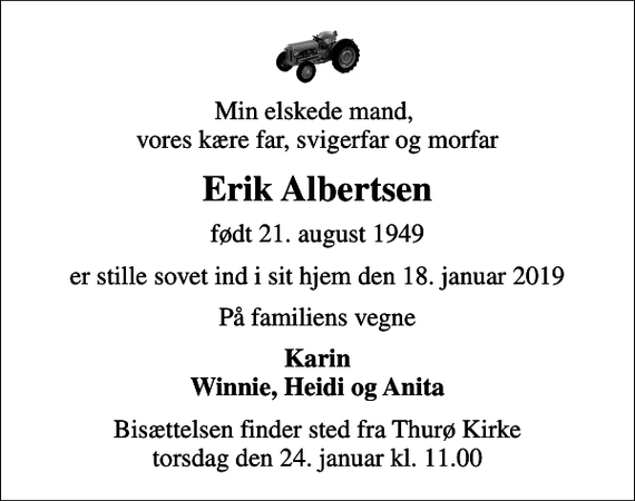 <p>Min elskede mand, vores kære far, svigerfar og morfar<br />Erik Albertsen<br />født 21. august 1949<br />er stille sovet ind i sit hjem den 18. januar 2019<br />På familiens vegne<br />Karin Winnie, Heidi og Anita<br />Bisættelsen finder sted fra Thurø Kirke torsdag den 24. januar kl. 11.00</p>