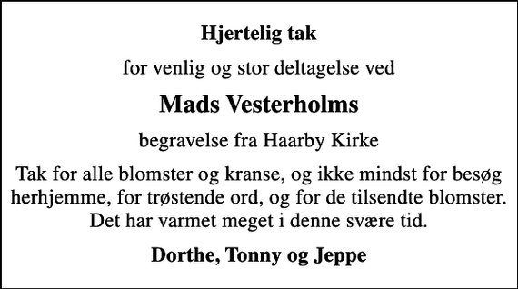 <p>Hjertelig tak<br />for venlig og stor deltagelse ved<br />Mads Vesterholms<br />begravelse fra Haarby Kirke<br />Tak for alle blomster og kranse, og ikke mindst for besøg herhjemme, for trøstende ord, og for de tilsendte blomster. Det har varmet meget i denne svære tid.<br />Dorthe, Tonny og Jeppe</p>