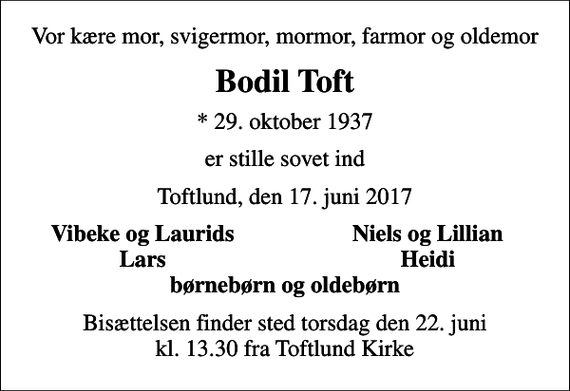 <p>Vor kære mor, svigermor, mormor, farmor og oldemor<br />Bodil Toft<br />* 29. oktober 1937<br />er stille sovet ind<br />Toftlund, den 17. juni 2017<br />Vibeke og Laurids<br />Niels og Lillian<br />Lars<br />Heidi<br />Bisættelsen finder sted torsdag den 22. juni kl. 13.30 fra Toftlund Kirke</p>