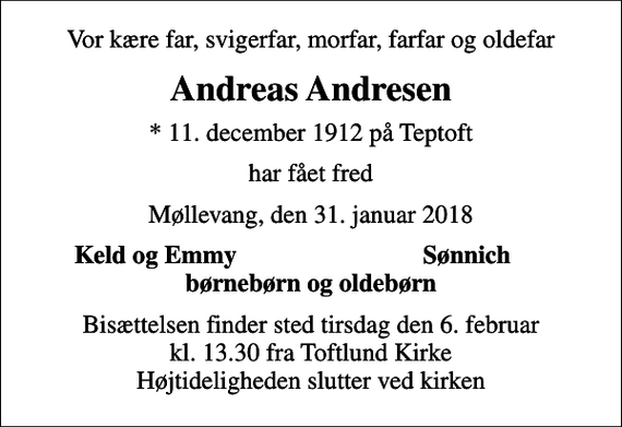 <p>Vor kære far, svigerfar, morfar, farfar og oldefar<br />Andreas Andresen<br />* 11. december 1912 på Teptoft<br />har fået fred<br />Møllevang, den 31. januar 2018<br />Keld og Emmy<br />Sønnich<br />Bisættelsen finder sted tirsdag den 6. februar kl. 13.30 fra Toftlund Kirke Højtideligheden slutter ved kirken</p>