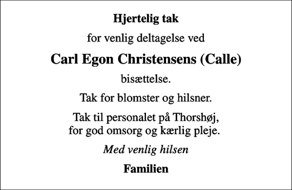 <p>Hjertelig tak<br />for venlig deltagelse ved<br />Carl Egon Christensens (Calle)<br />bisættelse.<br />Tak for blomster og hilsner.<br />Tak til personalet på Thorshøj, for god omsorg og kærlig pleje.<br />Med venlig hilsen<br />Familien</p>