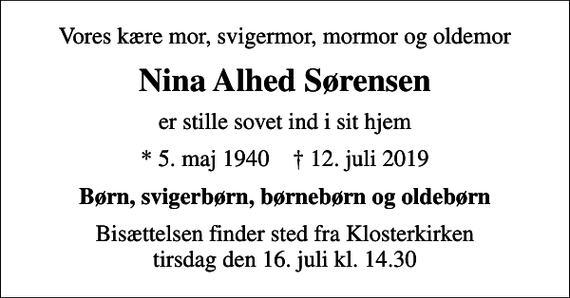 <p>Vores kære mor, svigermor, mormor og oldemor<br />Nina Alhed Sørensen<br />er stille sovet ind i sit hjem<br />* 5. maj 1940 ✝ 12. juli 2019<br />Børn, svigerbørn, børnebørn og oldebørn<br />Bisættelsen finder sted fra Klosterkirken tirsdag den 16. juli kl. 14.30</p>