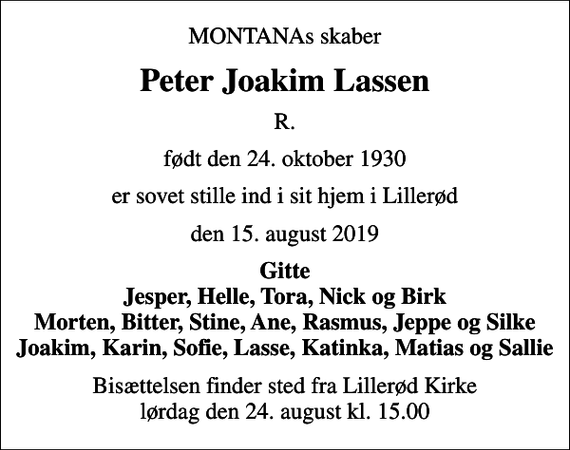 <p>MONTANAs skaber<br />Peter Joakim Lassen<br />R.<br />født den 24. oktober 1930<br />er sovet stille ind i sit hjem i Lillerød<br />den 15. august 2019<br />Gitte Jesper, Helle, Tora, Nick og Birk Morten, Bitter, Stine, Ane, Rasmus, Jeppe og Silke Joakim, Karin, Sofie, Lasse, Katinka, Matias og Sallie<br />Bisættelsen finder sted fra Lillerød Kirke lørdag den 24. august kl. 15.00</p>