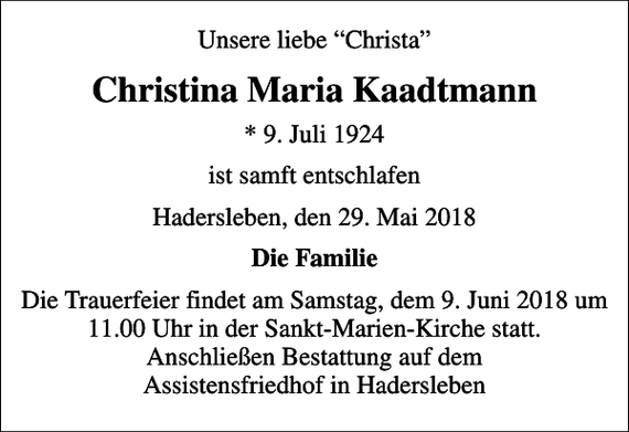 <p>Unsere liebe Christa<br />Christina Maria Kaadtmann<br />* 9. Juli 1924<br />ist samft entschlafen<br />Hadersleben, den 29. Mai 2018<br />Die Familie<br />Die Trauerfeier findet am Samstag, dem 9. Juni 2018 um 11.00 Uhr in der Sankt-Marien-Kirche statt. Anschließen Bestattung auf dem Assistensfriedhof in Hadersleben</p>