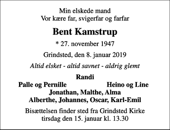 <p>Min elskede mand Vor kære far, svigerfar og farfar<br />Bent Kamstrup<br />* 27. november 1947<br />Grindsted, den 8. januar 2019<br />Altid elsket - altid savnet - aldrig glemt<br />Randi<br />Palle og Pernille<br />Heino og Line<br />Bisættelsen finder sted fra Grindsted Kirke tirsdag den 15. januar kl. 13.30</p>