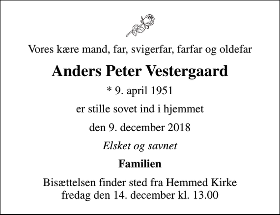 <p>Vores kære mand, far, svigerfar, farfar og oldefar<br />Anders Peter Vestergaard<br />* 9. april 1951<br />er stille sovet ind i hjemmet<br />den 9. december 2018<br />Elsket og savnet<br />Familien<br />Bisættelsen finder sted fra Hemmed Kirke fredag den 14. december kl. 13.00</p>