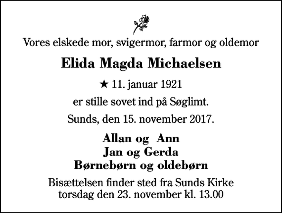 <p>Vores elskede mor, svigermor, farmor og oldemor<br />Elida Magda Michaelsen<br />* 11. januar 1921<br />er stille sovet ind på Søglimt.<br />Sunds, den 15. november 2017.<br />Allan og Ann Jan og Gerda Børnebørn og oldebørn<br />Bisættelsen finder sted fra Sunds Kirke torsdag den 23. november kl. 13.00</p>