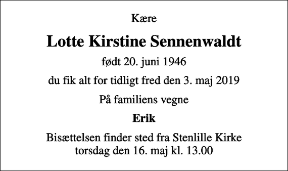 <p>Kære<br />Lotte Kirstine Sennenwaldt<br />født 20. juni 1946<br />du fik alt for tidligt fred den 3. maj 2019<br />På familiens vegne<br />Erik<br />Bisættelsen finder sted fra Stenlille Kirke torsdag den 16. maj kl. 13.00</p>