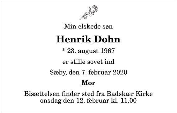 <p>Min elskede søn<br />Henrik Dohn<br />* 23. august 1967<br />er stille sovet ind<br />Sæby, den 7. februar 2020<br />Mor<br />Bisættelsen finder sted fra Badskær Kirke onsdag den 12. februar kl. 11.00</p>