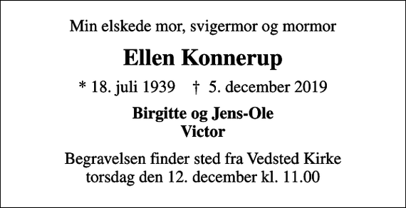 <p>Min elskede mor, svigermor og mormor<br />Ellen Konnerup<br />* 18. juli 1939 ✝ 5. december 2019<br />Birgitte og Jens-Ole Victor<br />Begravelsen finder sted fra Vedsted Kirke torsdag den 12. december kl. 11.00</p>