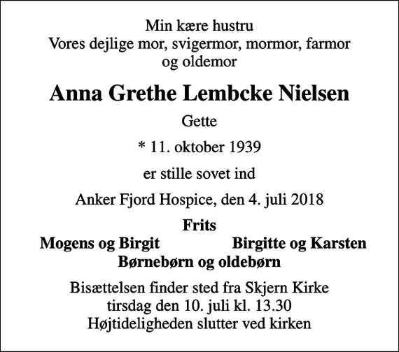 <p>Min kære hustru Vores dejlige mor, svigermor, mormor, farmor og oldemor<br />Anna Grethe Lembcke Nielsen<br />Gette<br />* 11. oktober 1939<br />er stille sovet ind<br />Anker Fjord Hospice, den 4. juli 2018<br />Frits<br />Mogens og Birgit<br />Birgitte og Karsten<br />Bisættelsen finder sted fra Skjern Kirke tirsdag den 10. juli kl. 13.30 Højtideligheden slutter ved kirken</p>